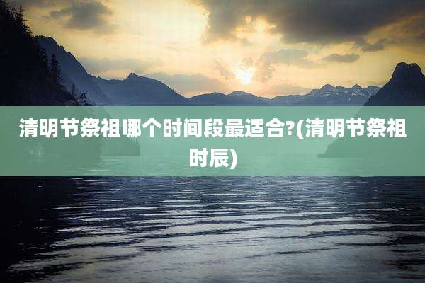 清明节祭祖哪个时间段最适合?(清明节祭祖时辰)