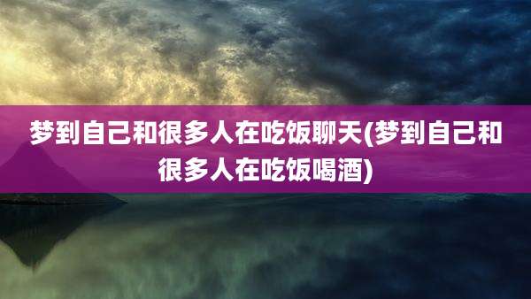 梦到自己和很多人在吃饭聊天(梦到自己和很多人在吃饭喝酒)