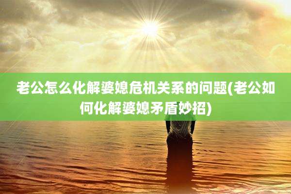 老公怎么化解婆媳危机关系的问题(老公如何化解婆媳矛盾妙招)