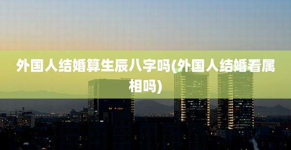 外国人结婚算生辰八字吗(外国人结婚看属相吗)