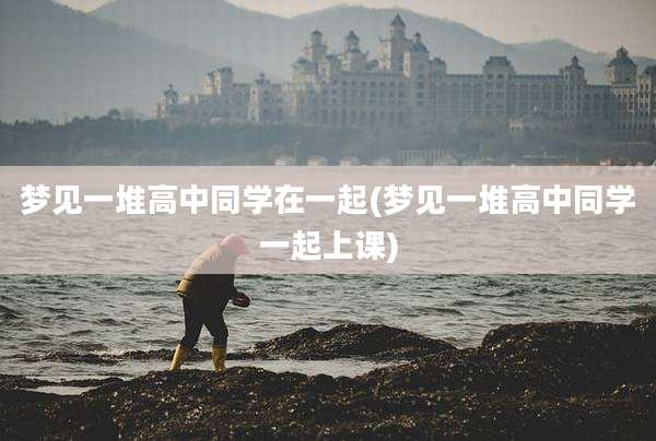 梦见一堆高中同学在一起(梦见一堆高中同学一起上课)