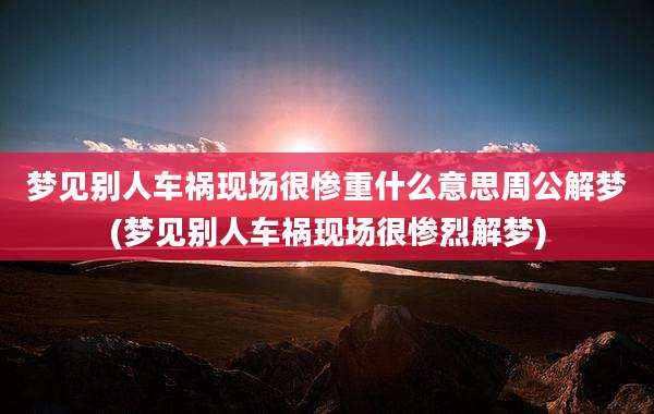 梦见别人车祸现场很惨重什么意思周公解梦(梦见别人车祸现场很惨烈解梦)
