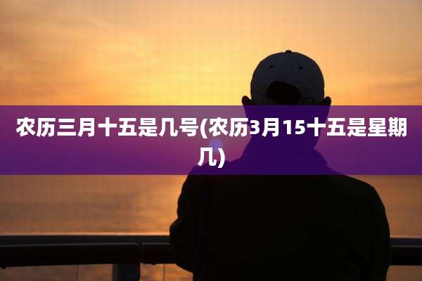 农历三月十五是几号(农历3月15十五是星期几)