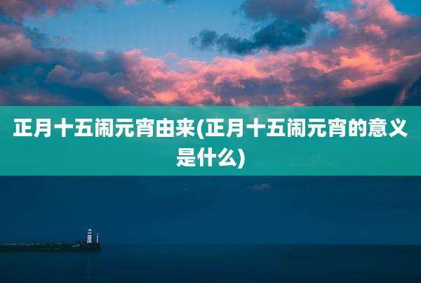 正月十五闹元宵由来(正月十五闹元宵的意义是什么)
