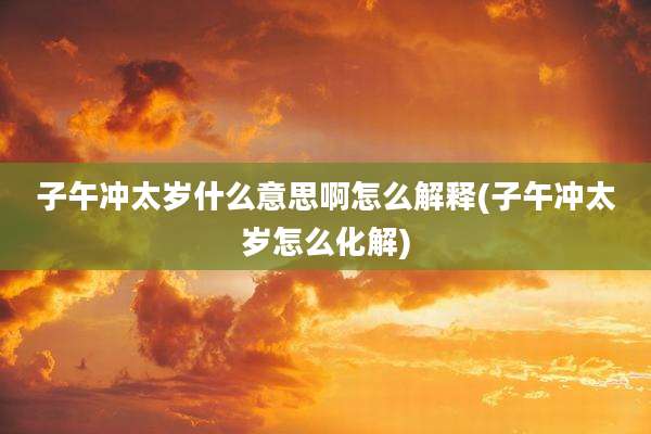 子午冲太岁什么意思啊怎么解释(子午冲太岁怎么化解)