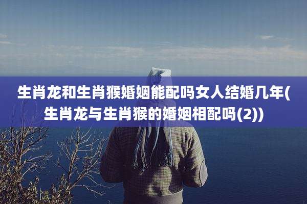 生肖龙和生肖猴婚姻能配吗女人结婚几年(生肖龙与生肖猴的婚姻相配吗(2))