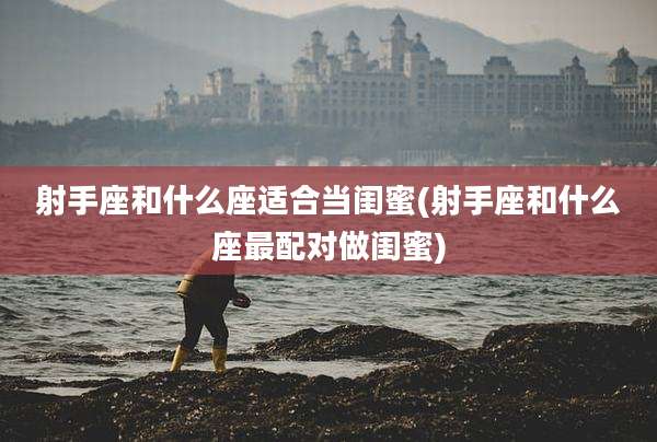 射手座和什么座适合当闺蜜(射手座和什么座最配对做闺蜜)