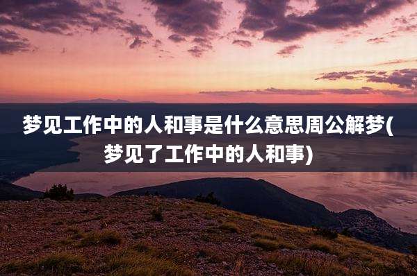 梦见工作中的人和事是什么意思周公解梦(梦见了工作中的人和事)