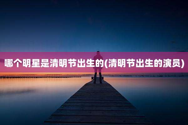 哪个明星是清明节出生的(清明节出生的演员)