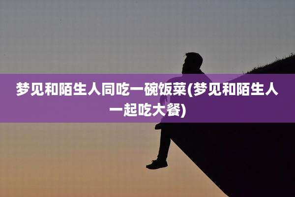 梦见和陌生人同吃一碗饭菜(梦见和陌生人一起吃大餐)