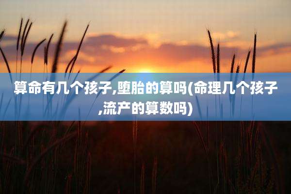 算命有几个孩子,堕胎的算吗(命理几个孩子,流产的算数吗)