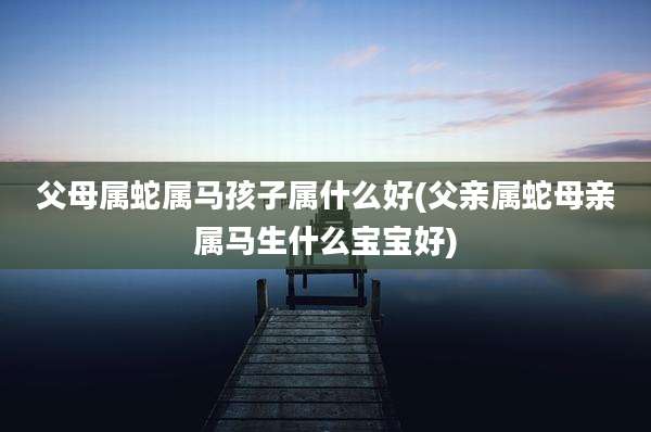 父母属蛇属马孩子属什么好(父亲属蛇母亲属马生什么宝宝好)