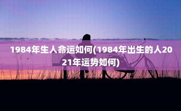 1984年生人命运如何(1984年出生的人2021年运势如何)
