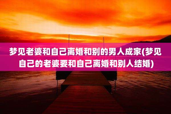 梦见老婆和自己离婚和别的男人成家(梦见自己的老婆要和自己离婚和别人结婚)