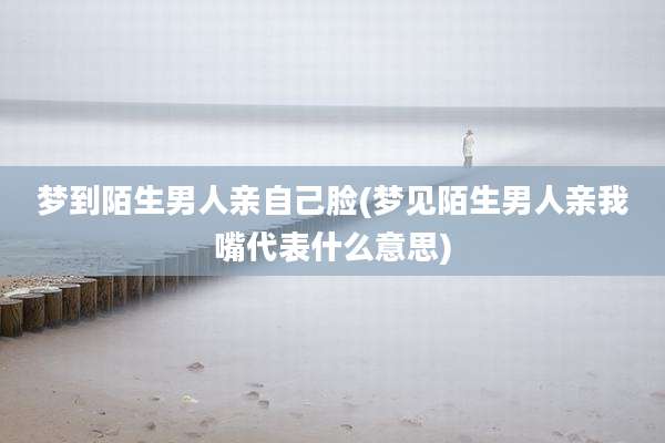梦到陌生男人亲自己脸(梦见陌生男人亲我嘴代表什么意思)