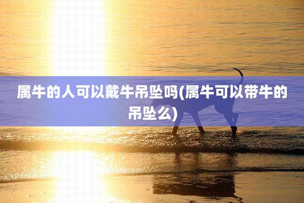 属牛的人可以戴牛吊坠吗(属牛可以带牛的吊坠么)