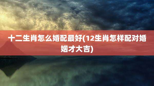 十二生肖怎么婚配最好(12生肖怎样配对婚姻才大吉)