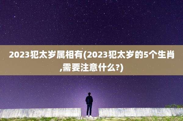 2023犯太岁属相有(2023犯太岁的5个生肖,需要注意什么?)