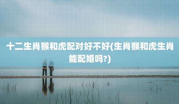 十二生肖猴和虎配对好不好(生肖猴和虎生肖能配婚吗?)
