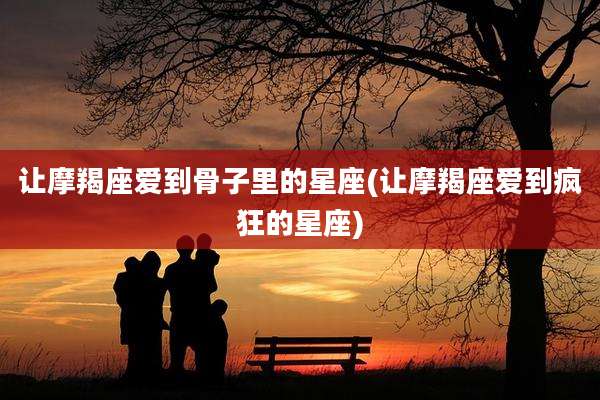 让摩羯座爱到骨子里的星座(让摩羯座爱到疯狂的星座)