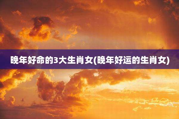 晚年好命的3大生肖女(晚年好运的生肖女)