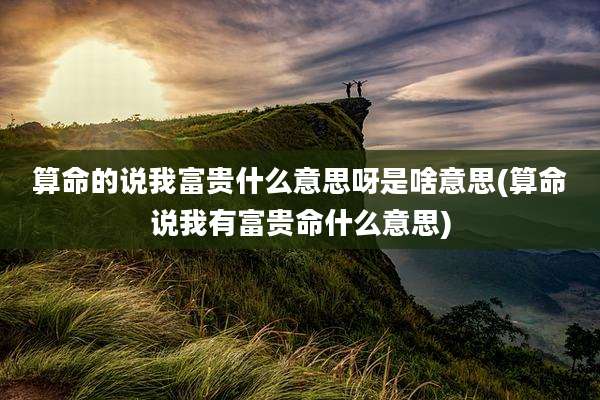 算命的说我富贵什么意思呀是啥意思(算命说我有富贵命什么意思)