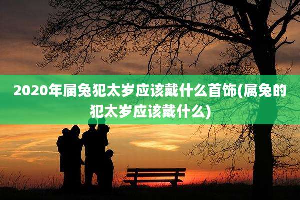 2020年属兔犯太岁应该戴什么首饰(属兔的犯太岁应该戴什么)
