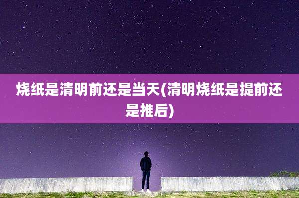 烧纸是清明前还是当天(清明烧纸是提前还是推后)