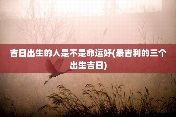 吉日出生的人是不是命运好(最吉利的三个出生吉日)