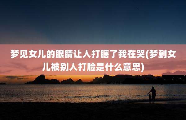 梦见女儿的眼睛让人打瞎了我在哭(梦到女儿被别人打脸是什么意思)