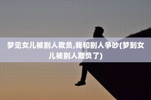 梦见女儿被别人欺负,我和别人争吵(梦到女儿被别人欺负了)