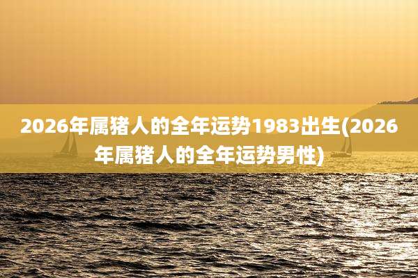 2026年属猪人的全年运势1983出生(2026年属猪人的全年运势男性)