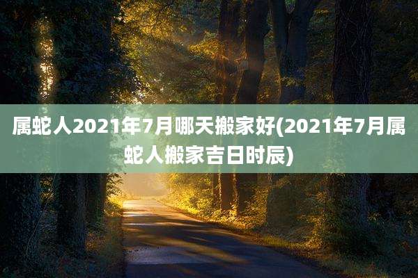 属蛇人2021年7月哪天搬家好(2021年7月属蛇人搬家吉日时辰)