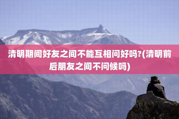 清明期间好友之间不能互相问好吗?(清明前后朋友之间不问候吗)