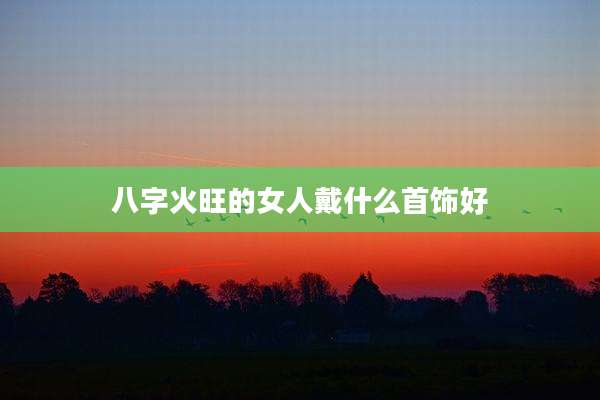 八字火旺的女人戴什么首饰好