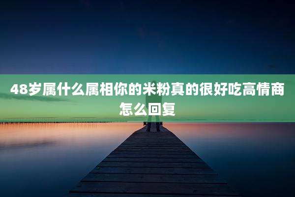 48岁属什么属相你的米粉真的很好吃高情商怎么回复