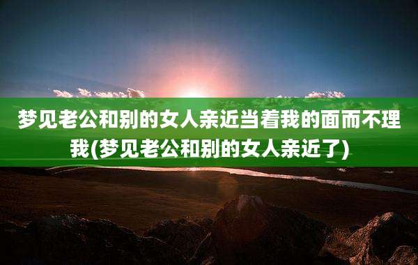 梦见老公和别的女人亲近当着我的面而不理我(梦见老公和别的女人亲近了)