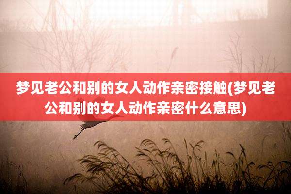 梦见老公和别的女人动作亲密接触(梦见老公和别的女人动作亲密什么意思)