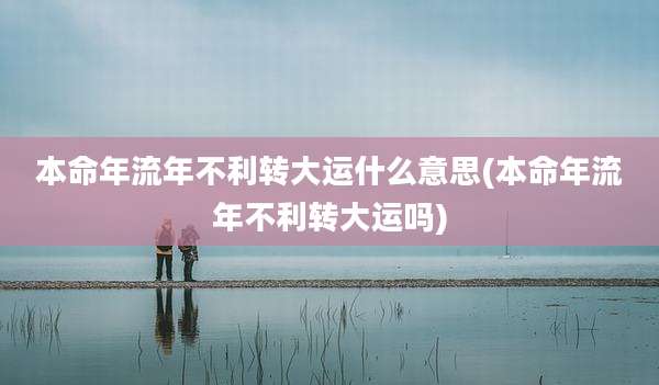 本命年流年不利转大运什么意思(本命年流年不利转大运吗)