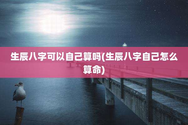 生辰八字可以自己算吗(生辰八字自己怎么算命)