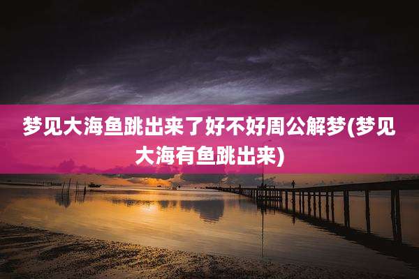 梦见大海鱼跳出来了好不好周公解梦(梦见大海有鱼跳出来)