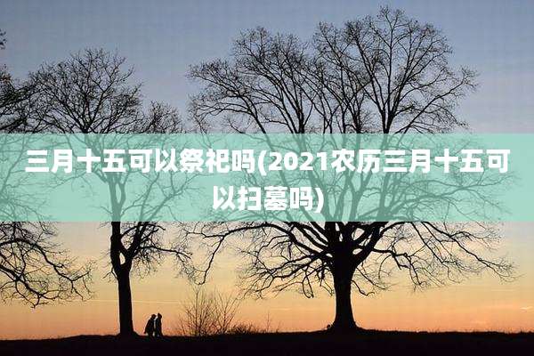 三月十五可以祭祀吗(2021农历三月十五可以扫墓吗)