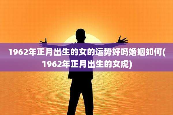 1962年正月出生的女的运势好吗婚姻如何(1962年正月出生的女虎)