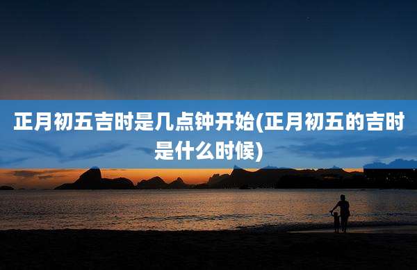 正月初五吉时是几点钟开始(正月初五的吉时是什么时候)