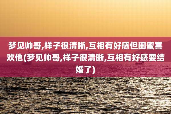 梦见帅哥,样子很清晰,互相有好感但闺蜜喜欢他(梦见帅哥,样子很清晰,互相有好感要结婚了)