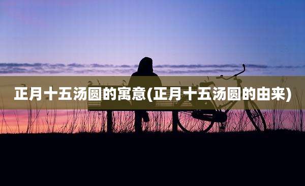 正月十五汤圆的寓意(正月十五汤圆的由来)