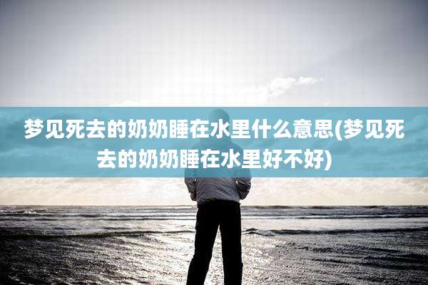 梦见死去的奶奶睡在水里什么意思(梦见死去的奶奶睡在水里好不好)
