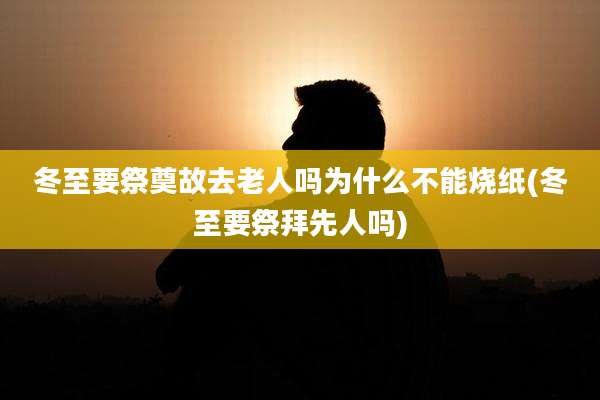 冬至要祭奠故去老人吗为什么不能烧纸(冬至要祭拜先人吗)