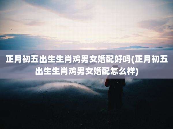 正月初五出生生肖鸡男女婚配好吗(正月初五出生生肖鸡男女婚配怎么样)