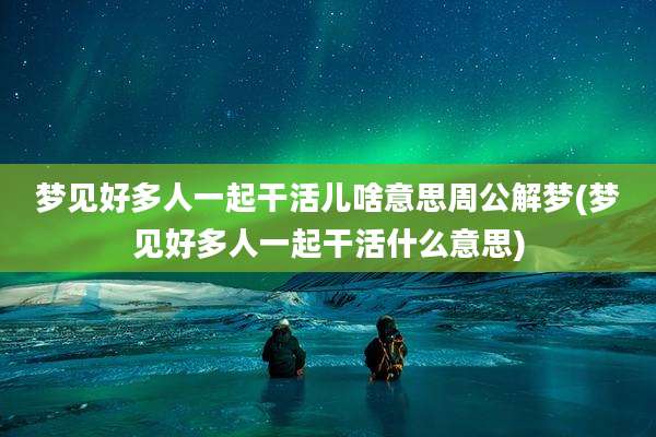 梦见好多人一起干活儿啥意思周公解梦(梦见好多人一起干活什么意思)